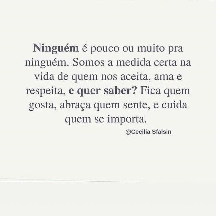 Ninguém é pouco ou muito pra ninguém. Somos a medida certa na vida de quem nos aceita, ama e respeita. E quer saber? Fica quem gosta, abraça quem sente, e cuida quem se importa. Cecilia Sfalsin Ninguém é pouco ou muito pra ninguém. Somos a medida certa na vida de quem nos aceita, ama e respeita. E quer saber? Fica quem gosta, abraça quem sente, e cuida quem se importa. Cecilia Sfalsin